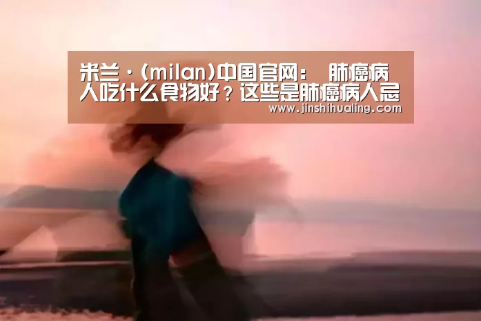 米兰·(milan)中国官网:
肺癌病人吃什么食物好?这些是肺癌病人忌吃七种食物 千万别吃错了(图2) 米兰·(milan)中国官网