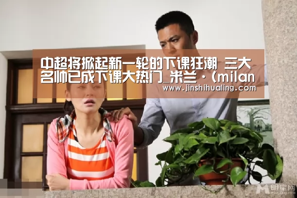 中超将掀起新一轮的下课狂潮 三大名帅已成下课大热门_米兰·(milan)中国官网(图1) 米兰官方网站