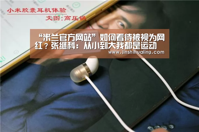 “米兰官方网站”如何看待被视为网红?张继科:从小到大我都是运动员(图3) 米兰·(milan)中国官网