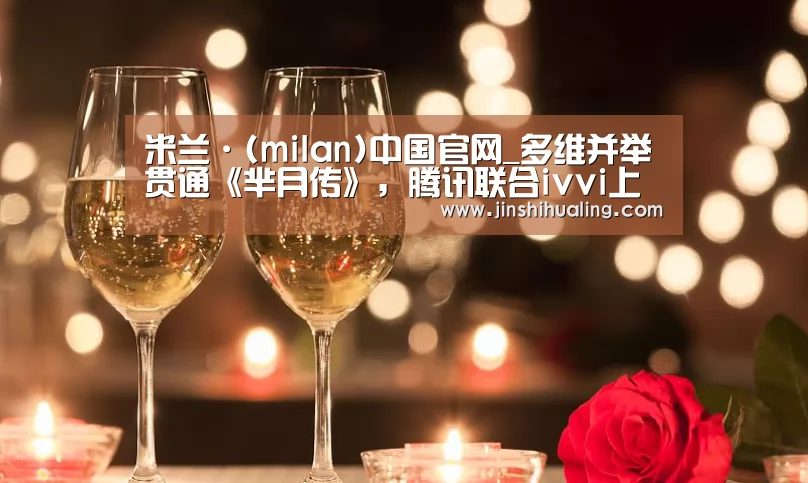 米兰·(milan)中国官网_多维并举贯通《芈月传》,腾讯联合ivvi上演娱乐营销大戏(图2) milan米兰