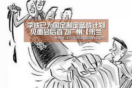 李铁已为国足制定备战计划 见面会后直飞广州【米兰·(milan)中国官网】(图1) milan米兰