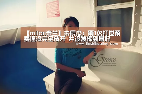 【milan米兰】朱辰杰:第1次打世预赛还没完全放开 并没发挥到最好(图2) milan米兰